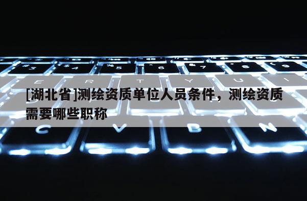 [湖北省]測(cè)繪資質(zhì)單位人員條件，測(cè)繪資質(zhì)需要哪些職稱