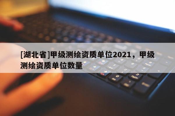 [湖北省]甲級測繪資質單位2021，甲級測繪資質單位數量