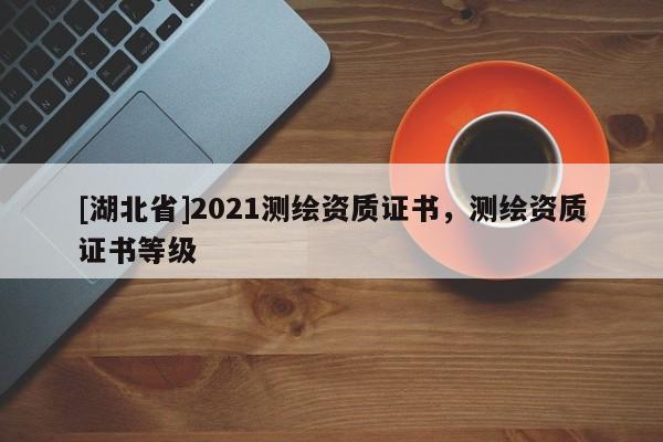 [湖北省]2021測繪資質(zhì)證書，測繪資質(zhì)證書等級
