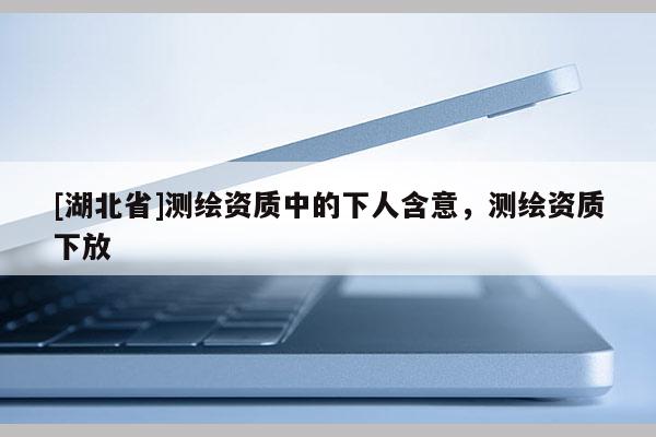 [湖北省]測繪資質(zhì)中的下人含意，測繪資質(zhì)下放
