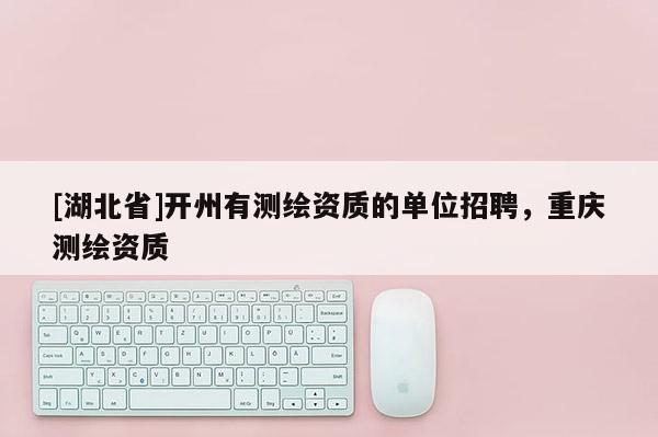 [湖北省]開州有測繪資質的單位招聘，重慶測繪資質