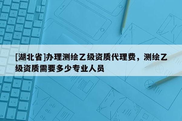[湖北省]辦理測繪乙級資質代理費，測繪乙級資質需要多少專業人員