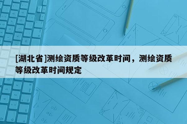 [湖北省]測繪資質等級改革時間，測繪資質等級改革時間規定