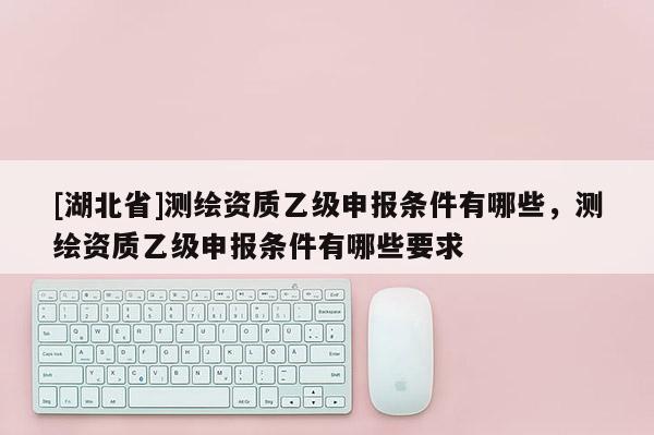 [湖北省]測繪資質乙級申報條件有哪些，測繪資質乙級申報條件有哪些要求