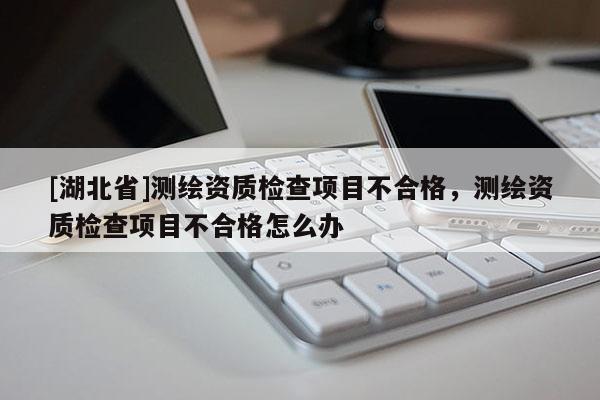 [湖北省]測繪資質檢查項目不合格，測繪資質檢查項目不合格怎么辦
