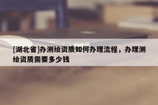 [湖北省]辦測繪資質如何辦理流程，辦理測繪資質需要多少錢
