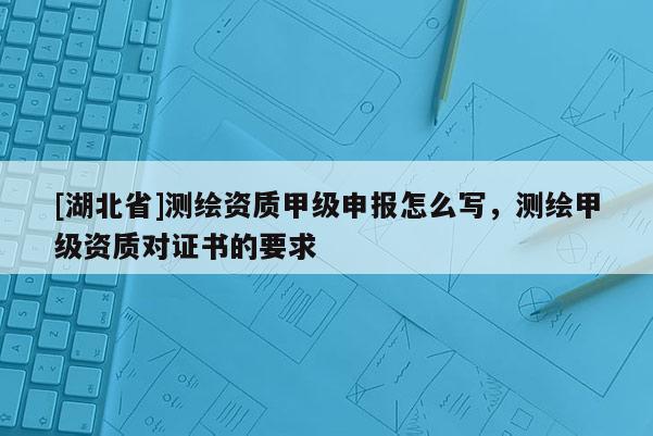 [湖北省]測(cè)繪資質(zhì)甲級(jí)申報(bào)怎么寫(xiě)，測(cè)繪甲級(jí)資質(zhì)對(duì)證書(shū)的要求
