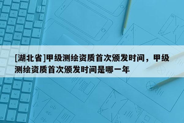 [湖北省]甲級測繪資質(zhì)首次頒發(fā)時間，甲級測繪資質(zhì)首次頒發(fā)時間是哪一年