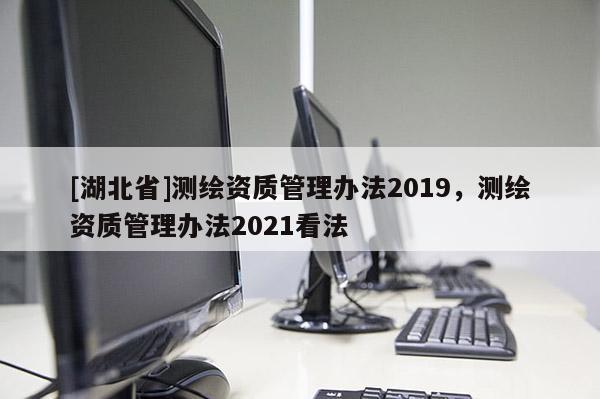 [湖北省]測繪資質(zhì)管理辦法2019，測繪資質(zhì)管理辦法2021看法