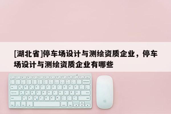 [湖北省]停車場設計與測繪資質企業，停車場設計與測繪資質企業有哪些