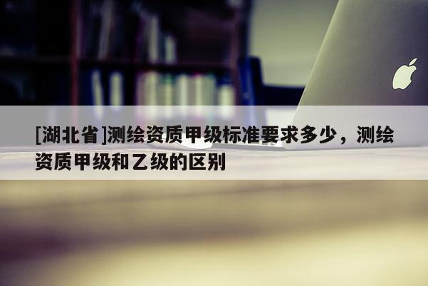 [湖北省]測(cè)繪資質(zhì)甲級(jí)標(biāo)準(zhǔn)要求多少，測(cè)繪資質(zhì)甲級(jí)和乙級(jí)的區(qū)別