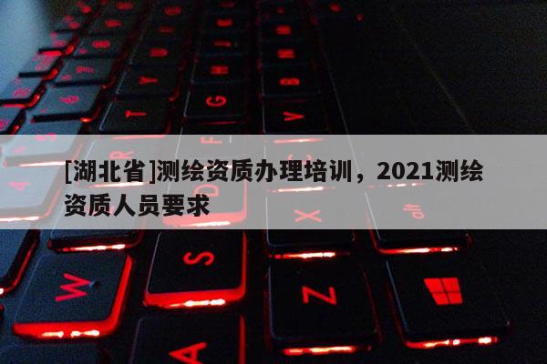 [湖北省]測繪資質辦理培訓，2021測繪資質人員要求