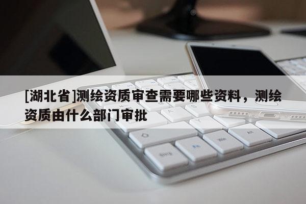 [湖北省]測(cè)繪資質(zhì)審查需要哪些資料，測(cè)繪資質(zhì)由什么部門(mén)審批