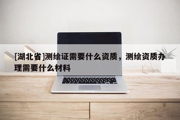 [湖北省]測繪證需要什么資質，測繪資質辦理需要什么材料