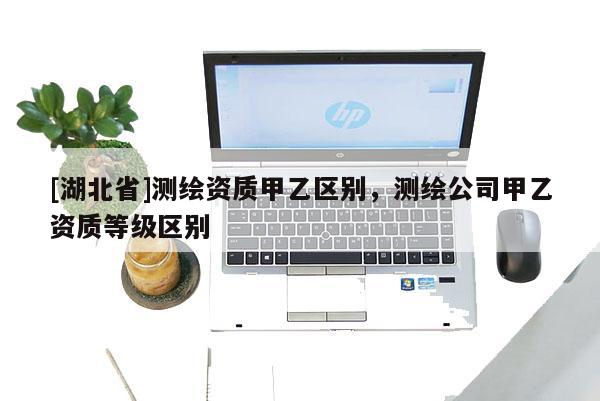 [湖北省]測(cè)繪資質(zhì)甲乙區(qū)別，測(cè)繪公司甲乙資質(zhì)等級(jí)區(qū)別