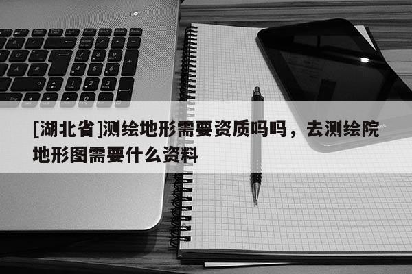 [湖北省]測繪地形需要資質(zhì)嗎嗎，去測繪院地形圖需要什么資料