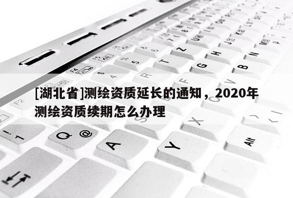 [湖北省]測繪資質延長的通知，2020年測繪資質續期怎么辦理