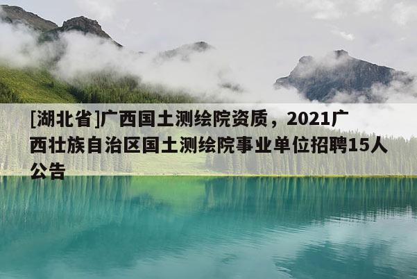 [湖北省]廣西國土測繪院資質，2021廣西壯族自治區國土測繪院事業單位招聘15人公告