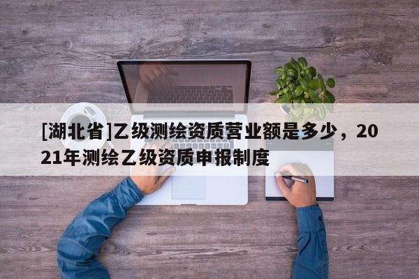 [湖北省]乙級測繪資質營業額是多少，2021年測繪乙級資質申報制度