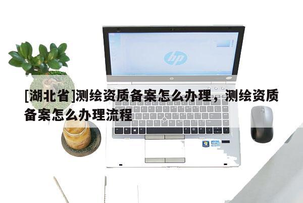 [湖北省]測繪資質備案怎么辦理，測繪資質備案怎么辦理流程
