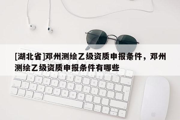 [湖北省]鄧州測繪乙級資質申報條件，鄧州測繪乙級資質申報條件有哪些
