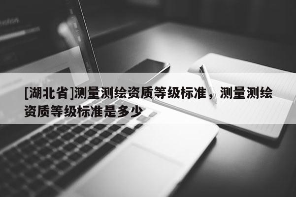 [湖北省]測量測繪資質等級標準，測量測繪資質等級標準是多少