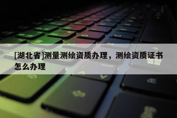 [湖北省]測量測繪資質辦理，測繪資質證書怎么辦理