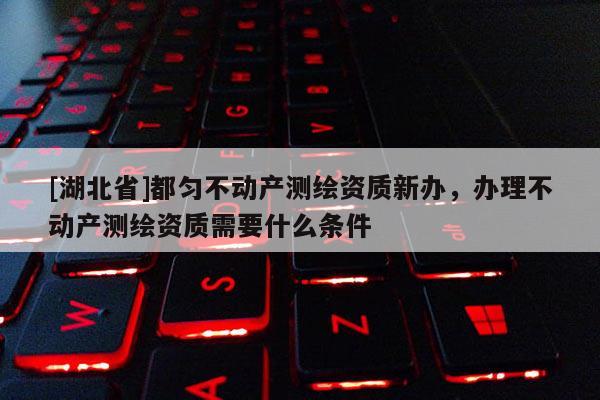 [湖北省]都勻不動產測繪資質新辦，辦理不動產測繪資質需要什么條件