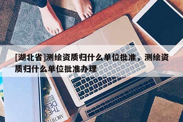 [湖北省]測繪資質(zhì)歸什么單位批準(zhǔn)，測繪資質(zhì)歸什么單位批準(zhǔn)辦理