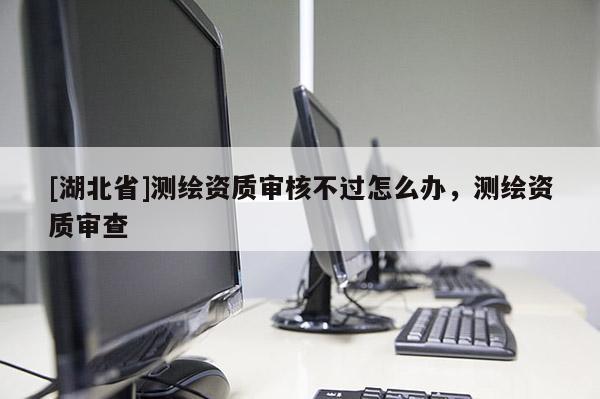 [湖北省]測繪資質審核不過怎么辦，測繪資質審查