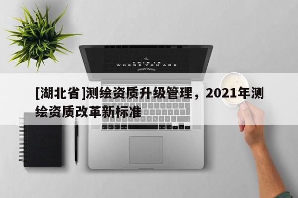 [湖北省]測繪資質升級管理，2021年測繪資質改革新標準