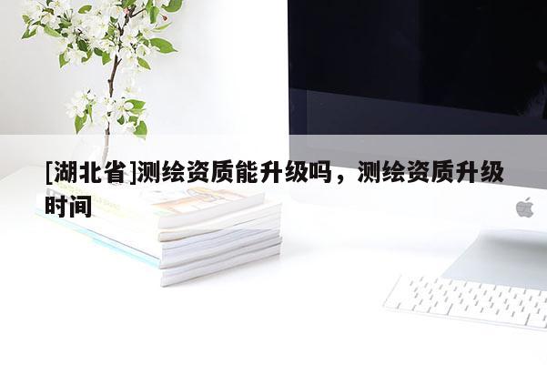 [湖北省]測繪資質(zhì)能升級嗎，測繪資質(zhì)升級時間