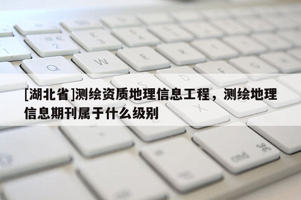 [湖北省]測繪資質地理信息工程，測繪地理信息期刊屬于什么級別