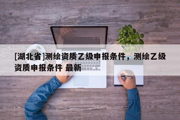 [湖北省]測繪資質乙級申報條件，測繪乙級資質申報條件 最新