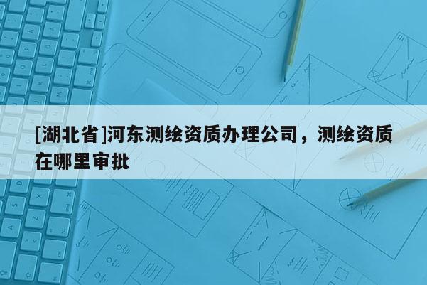 [湖北省]河?xùn)|測繪資質(zhì)辦理公司，測繪資質(zhì)在哪里審批