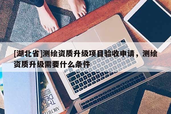 [湖北省]測繪資質升級項目驗收申請，測繪資質升級需要什么條件