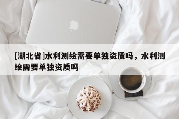 [湖北省]水利測(cè)繪需要單獨(dú)資質(zhì)嗎，水利測(cè)繪需要單獨(dú)資質(zhì)嗎