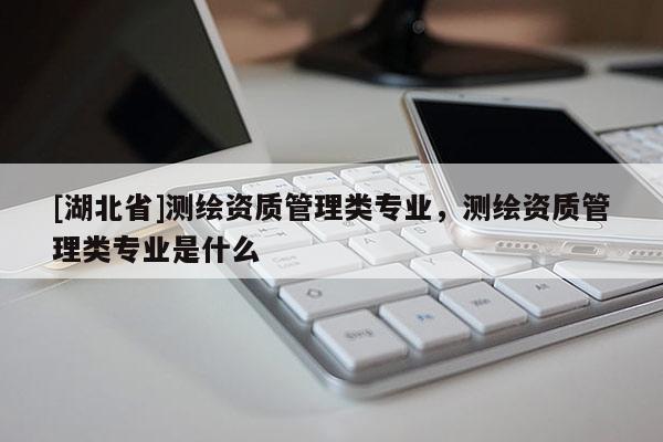 [湖北省]測(cè)繪資質(zhì)管理類(lèi)專(zhuān)業(yè)，測(cè)繪資質(zhì)管理類(lèi)專(zhuān)業(yè)是什么