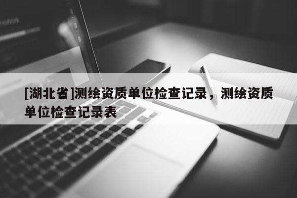 [湖北省]測繪資質單位檢查記錄，測繪資質單位檢查記錄表