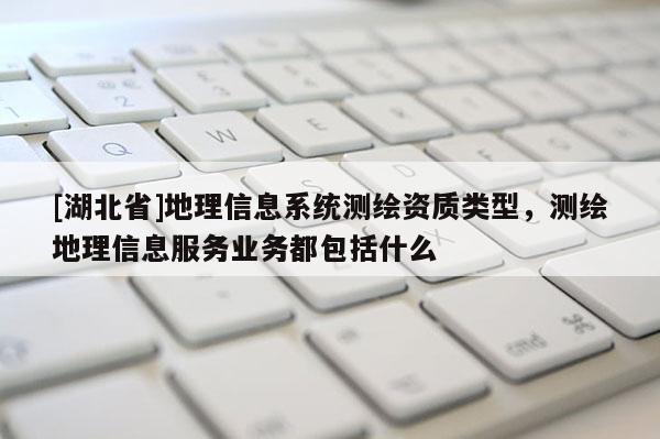 [湖北省]地理信息系統(tǒng)測繪資質(zhì)類型，測繪地理信息服務業(yè)務都包括什么