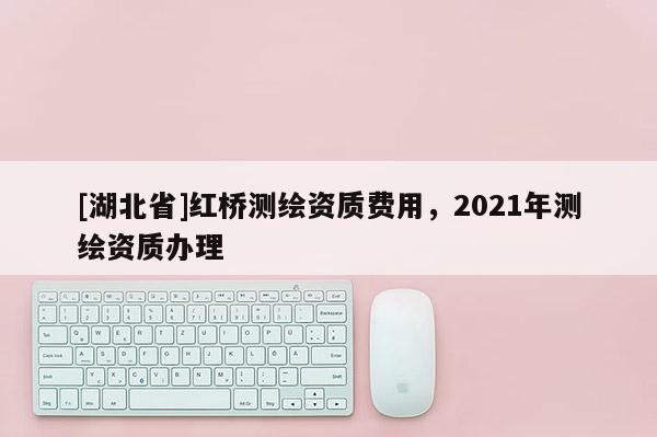 [湖北省]紅橋測繪資質費用，2021年測繪資質辦理
