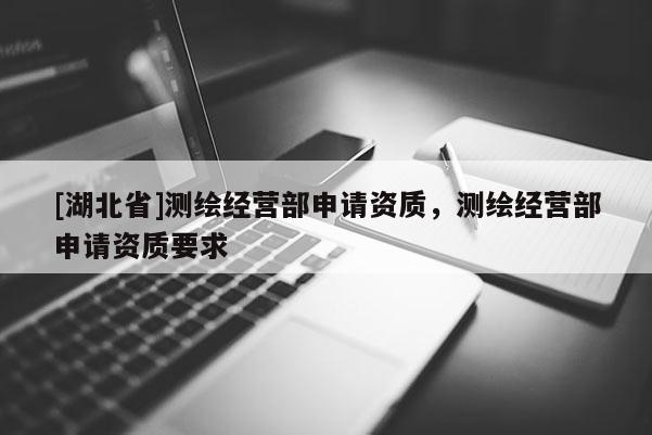 [湖北省]測繪經營部申請資質，測繪經營部申請資質要求