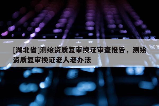 [湖北省]測繪資質復審換證審查報告，測繪資質復審換證老人老辦法