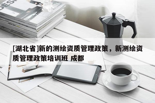 [湖北省]新的測繪資質(zhì)管理政策，新測繪資質(zhì)管理政策培訓班 成都