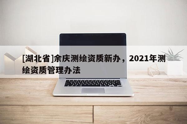 [湖北省]余慶測繪資質新辦，2021年測繪資質管理辦法