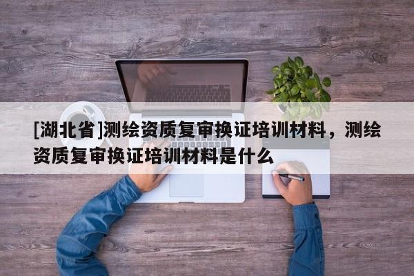 [湖北省]測繪資質復審換證培訓材料，測繪資質復審換證培訓材料是什么
