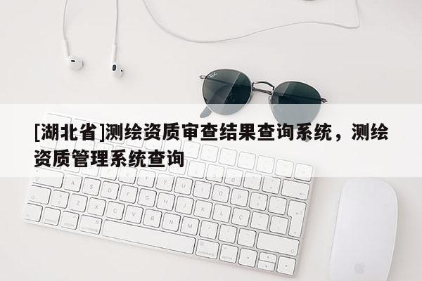 [湖北省]測繪資質審查結果查詢系統，測繪資質管理系統查詢