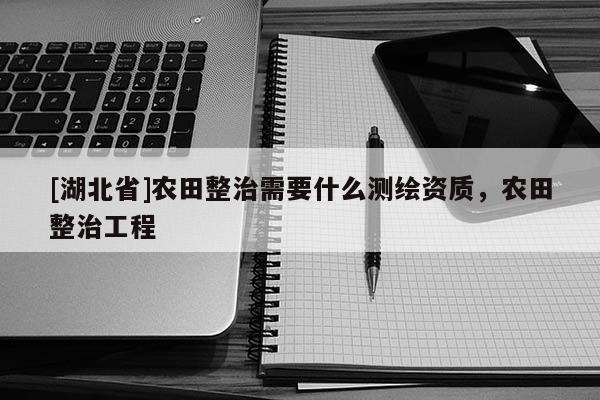 [湖北省]農田整治需要什么測繪資質，農田整治工程