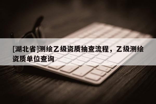 [湖北省]測繪乙級資質(zhì)抽查流程，乙級測繪資質(zhì)單位查詢