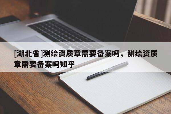 [湖北省]測繪資質(zhì)章需要備案嗎，測繪資質(zhì)章需要備案嗎知乎
